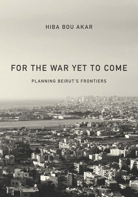 For the War Yet to Come: Planning Beirut's Frontiers by Bou Akar, Hiba