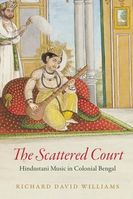 The Scattered Court: Hindustani Music in Colonial Bengal by Williams, Richard David