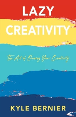 Lazy Creativity: The Art of Owning Your Creativity by Bernier, Kyle