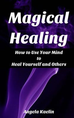 Magical Healing: How to Use Your Mind to Heal Yourself and Others by Kaelin, Angela