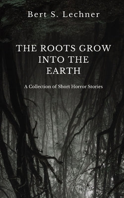 The Roots Grow Into the Earth: A Collection of Short Horror Stories by Lechner, Bert S.