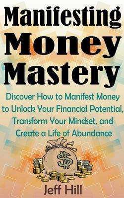 Manifesting Money Mastery: Discover How to Manifest Money to Unlock Your Financial Potential, Transform Your Mindset, and Create a Life of Abunda Paperback Jeff Hill