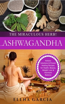 Ashwagandha - The Miraculous Herb!: Holistic Solutions & Proven Healing Recipes for Health, Beauty, Weight Loss & Hormone Balance by Garcia, Elena