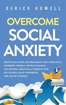 Overcome Social Anxiety: Proven Solutions and Treatments That Cure Social Disorders, Phobias, People-Pleasing, and Shyness. Drastically Improve by Howell, Derick