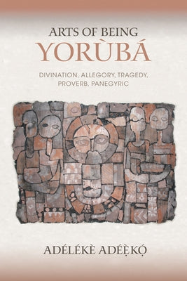 Arts of Being Yoruba: Divination, Allegory, Tragedy, Proverb, Panegyric by Adéèkó, Adélékè