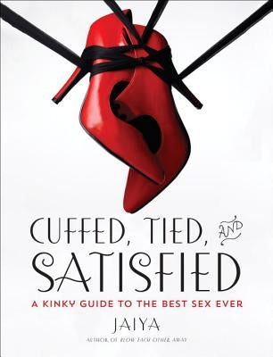 Cuffed, Tied, and Satisfied: A Kinky Guide to the Best Sex Ever by Jaiya