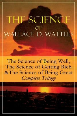The Science of Wallace D. Wattles: The Science of Being Well, The Science of Getting Rich & The Science of Being Great - Complete Trilogy: From one of by Wattles, Wallace D.