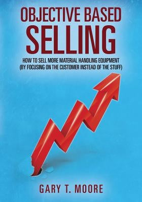 Objective Based Selling: How to sell more material handling equipment (by focusing on the customer instead of the stuff) by Moore, Gary T.