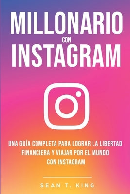 Millonario Con Instagram: Una Guía Completa Para Lograr la Libertad Financiera y Viajar Por El Mundo con Instagram by T. King, Sean