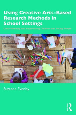 Using Creative Arts-Based Research Methods in School Settings: Understanding and Empowering Children and Young People by Everley, Suzanne