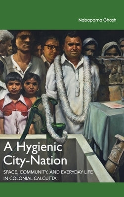 A Hygienic City-Nation: Space, Community, and Everyday Life in Colonial Calcutta by Ghosh, Nabaparna