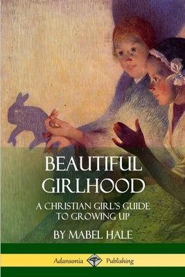 Beautiful Girlhood: A Christian Girl's Guide to Growing Up by Hale, Mabel