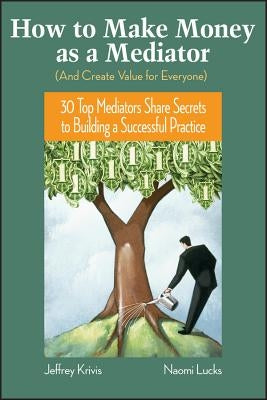 How to Make Money as a Mediator (and Create Value for Everyone): 30 Top Mediators Share Secrets to Building a Successful Practice by Krivis, Jeffrey