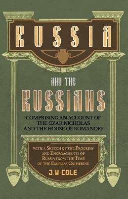 Russia and the Russians - Comprising an Account of the Czar Nicholas and the House of Romanoff with a Sketch of the Progress and Encroachents of Russi by Cole, J. W.