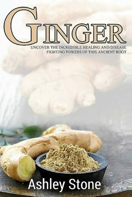 Ginger: Uncover The Incredible Healing And Disease Fighting Powers Of This Ancient Root by Stone, Ashley