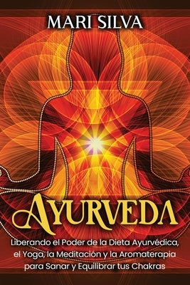 Ayurveda: Liberando el poder de la dieta ayurvédica, el yoga, la meditación y la aromaterapia para sanar y equilibrar tus chakra by Silva, Mari