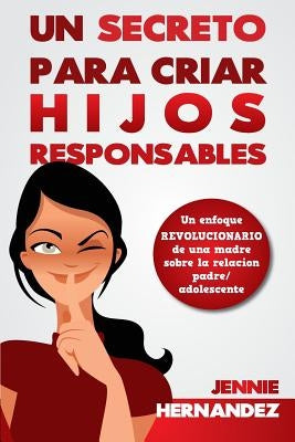 Un Secreto Para Criar Hijos Responsables: Un enfoque revolucionario de una madre sobre la relación padre/adolescente by Hernandez, Jennie