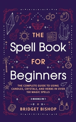 The Spell Book For Beginners: The Complete Guide to Using Candles, Crystals, and Herbs in Over 150 Magic Spells: The Complete Guide to Using Candles by Bishop, Bridget