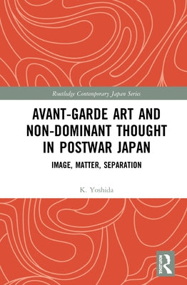 Avant-Garde Art and Non-Dominant Thought in Postwar Japan: Image, Matter, Separation by Yoshida, K.