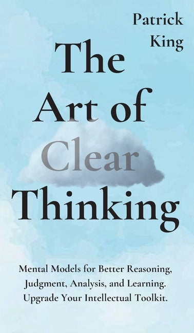 The Art of Clear Thinking: Mental Models for Better Reasoning, Judgment, Analysis, and Learning. Upgrade Your Intellectual Toolkit. by King, Patrick