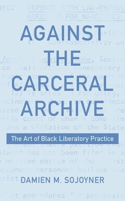 Against the Carceral Archive: The Art of Black Liberatory Practice by Sojoyner, Damien