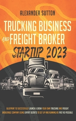 Trucking Business and Freight Broker Startup 2023 Blueprint to Successfully Launch & Grow Your Own Trucking and Freight Brokerage Company Using Expert by Sutton, Alexander