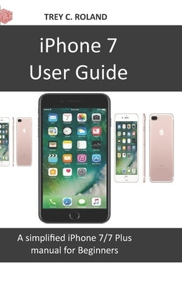 iPhone 7 User Guide: A simplified iPhone 7/7 plus manual for Beginners by Roland, Trey C.