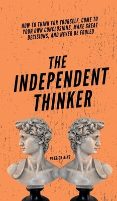 The Independent Thinker: How to Think for Yourself, Come to Your Own Conclusions, Make Great Decisions, and Never Be Fooled by King, Patrick