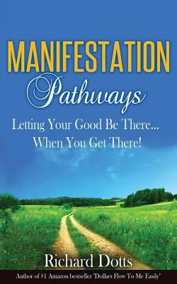 Manifestation Pathways: Letting Your Good Be There... When You Get There! by Dotts, Richard