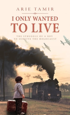 I Only Wanted to Live: A WW2 Young Jewish Boy Holocaust Survival True Story by Tamir, Arie