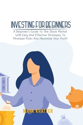 Investing for Beginners: A Beginner's Guide To The Stock Market With Easy And Effective Strategies To Minimize Risks And Maximize Your Profit by Kratter, Mark