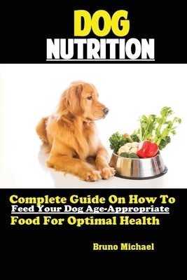 Dog Nutrition: Complete Guide On How To Feed Your Dog Age Appropriate Food For Optimal Health by Bruno, Michael