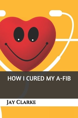 How I Cured My A-Fib by Clarke, Jay