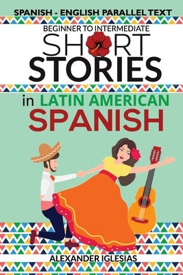 Short Stories in Latin American Spanish: Spanish-English Parallel Text, Beginner to Intermediate by Iglesias, Alexander