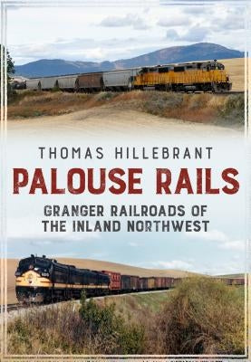 Palouse Rails: Granger Railroads of the Inland Northwest by Hillebrant, Thomas