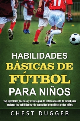 Habilidades Básicas de Fútbol para Niños: 150 ejercicios, tácticas y estrategias de entrenamiento de fútbol para mejorar las habilidades y la capacida by Dugger, Chest