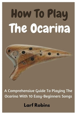 How To Play The Ocarina: A Comprehensive Guide To Playing The Ocarina With 10 Easy-Beginners Songs by Robins, Larf