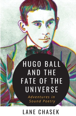 Hugo Ball and the Fate of the Universe: Adventures in Sound Poetry by Chasek, Lane