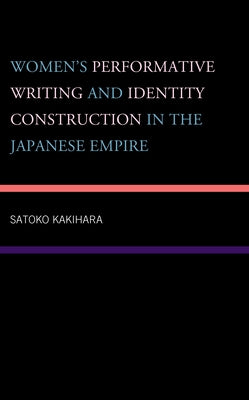 Women's Performative Writing and Identity Construction in the Japanese Empire by Kakihara, Satoko