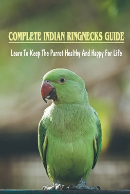 Complete Indian Ringnecks Guide: Learn To Keep The Parrot Healthy And Happy For Life: Indian Ringneck Diet And Nutrition by Fortmann, Harriet