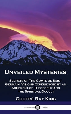 Unveiled Mysteries: Secrets of The Comte de Saint Germain; Visions Experienced by an Adherent of Theosophy and the Spiritual Occult by King, Godfré Ray