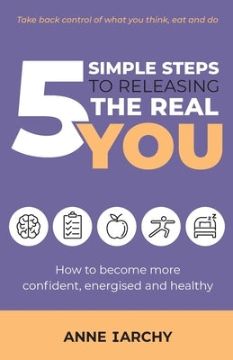 5 Simple Steps to Releasing the Real You: How to become more confident, energised and healthy (Second Edition) by Iarchy, Anne