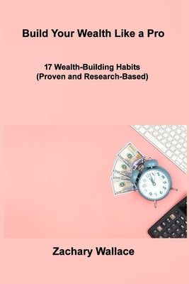 Build Your Wealth Like a Pro: 17 Wealth-Building Habits (Proven and Research-Based) by Wallace, Zachary