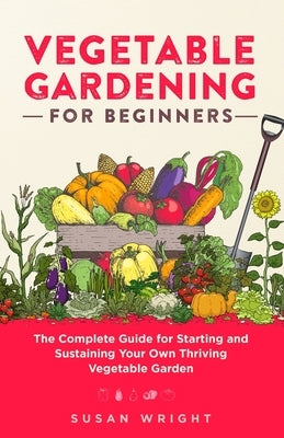 Vegetable Gardening For Beginners: The Complete Guide for Starting and Sustaining Your Own Thriving Vegetable Garden by Wright, Susan