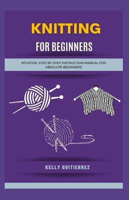 Knitting for Beginners: Intuitive, Step-by-Step Instruction Manual for Absolute Beginners by Gutierrez, Kelly