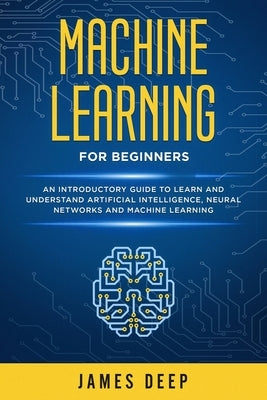 Machine Learning for Beginners: An Introductory Guide to Learn and Understand Artificial Intelligence, Neural Networks and Machine Learning by Deep, James