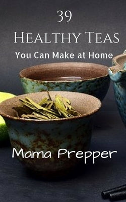 39 Healthy Teas: You Can Make at Home by Prepper, Mama