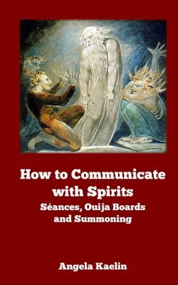 How to Communicate with Spirits: Seances, Ouija Boards and Summoning by Kaelin, Angela