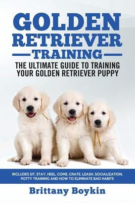 Golden Retriever Training - the Ultimate Guide to Training Your Golden Retriever Puppy: Includes Sit, Stay, Heel, Come, Crate, Leash, Socialization, P by Boykin, Brittany