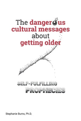 The Dangerous Cultural Messages about Getting Older: Self-fulfilling Prophecies by Burns, Stephanie A.